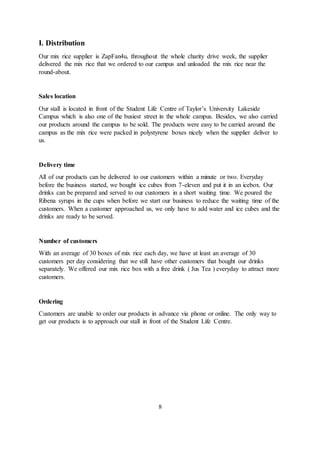 I. Distribution
Our mix rice supplier is ZapFan4u, throughout the whole charity drive week, the supplier
delivered the mix rice that we ordered to our campus and unloaded the mix rice near the
round-about.
Sales location
Our stall is located in front of the Student Life Centre of Taylor’s University Lakeside
Campus which is also one of the busiest street in the whole campus. Besides, we also carried
our products around the campus to be sold. The products were easy to be carried around the
campus as the mix rice were packed in polystyrene boxes nicely when the supplier deliver to
us.
Delivery time
All of our products can be delivered to our customers within a minute or two. Everyday
before the business started, we bought ice cubes from 7-eleven and put it in an icebox. Our
drinks can be prepared and served to our customers in a short waiting time. We poured the
Ribena syrups in the cups when before we start our business to reduce the waiting time of the
customers. When a customer approached us, we only have to add water and ice cubes and the
drinks are ready to be served.
Number of customers
With an average of 30 boxes of mix rice each day, we have at least an average of 30
customers per day considering that we still have other customers that bought our drinks
separately. We offered our mix rice box with a free drink ( Jus Tea ) everyday to attract more
customers.
Ordering
Customers are unable to order our products in advance via phone or online. The only way to
get our products is to approach our stall in front of the Student Life Centre.
8
 
