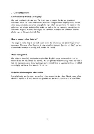 J. GreenMeasures
Environmentally-friendly packaging?
Our main product is mix rice box. The boxes used to contain the rice are polystyrene
containers which can cause environment pollutions if dispose them inappropriately. On the
other hand, our drinks are served using plastic cups which are recyclable. To minimize the
pollutions, we provide a rubbish bag beside our stall so that our customers can dispose the
containers properly. We also encouraged our customers to dispose the containers and the
plastic cups in the nearest recycle bin.
How to reduce carbon footprint?
The usage of plastic bags in our stall is zero as we did not provide any plastic bags for our
customers. The range of our business is only around the campus, therefore we didn’t use any
transportation devices as we only walk around the campus.
Waste management
Our products, especially our drinks are contained in plastic cups, straws and etc. can be
thrown in the 3R bins around the campus. We also provide the rubbish bag beside our stall so
that it is more convenient to our customers as we helped them to separate the types of rubbish
accordingly and threw them into the 3R bin eve
Reduction of consumption of resources
Instead of using a refrigerator, we used an icebox to store the ice cubes. Electric usage of the
electrical appliances is zero because our products do not need to reheat or to be kept chilled.
9
 