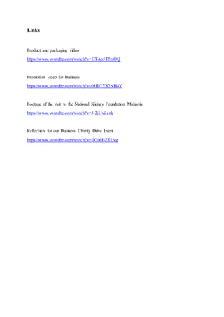 Links
Product and packaging video
https://www.youtube.com/watch?v=GTAo5T5pjOQ
Promotion video for Business
https://www.youtube.com/watch?v=0HB7YS2NH4Y
Footage of the visit to the National Kidney Foundation Malaysia
https://www.youtube.com/watch?v=J-2jUyjIcnk
Reflection for our Business Charity Drive Event
https://www.youtube.com/watch?v=ilGu6BZTLvg
 