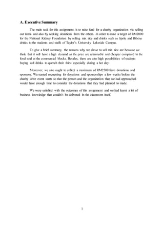 A. Executive Summary
The main task for this assignment is to raise fund for a charity organization via selling
our items and also by seeking donations from the others. In order to raise a target of RM2000
for the National Kidney Foundation by selling mix rice and drinks such as Sprite and Ribena
drinks to the students and staffs of Taylor’s University Lakeside Campus.
To give a brief summary, the reasons why we chose to sell mix rice are because we
think that it will have a high demand as the price are reasonable and cheaper compared to the
food sold at the commercial blocks. Besides, there are also high possibilities of students
buying soft drinks to quench their thirst especially during a hot day.
Moreover, we also ought to collect a maximum of RM2500 from donations and
sponsors. We started requesting for donations and sponsorships a few weeks before the
charity drive event starts so that the person and the organization that we had approached
would have enough time to consider the donations that they had planned to made.
We were satisfied with the outcomes of this assignment and we had learnt a lot of
business knowledge that couldn’t be delivered in the classroom itself.
1
 