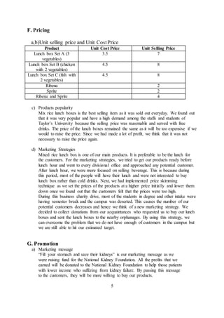 F. Pricing
a,b)Unit selling price and Unit CostPrice
Product Unit Cost Price Unit Selling Price
Lunch box Set A (3
vegetables)
3.5 7
Lunch box Set B (chicken
with 2 vegetables)
4.5 8
Lunch box Set C (fish with
2 vegetables)
4.5 8
Ribena 2
Sprite 2
Ribena and Sprite 4
c) Products popularity
Mix rice lunch boxes is the best selling item as it was sold out everyday. We found out
that it was very popular and have a high demand among the staffs and students of
Taylor’s University because the selling price was reasonable and served with free
drinks. The price of the lunch boxes remained the same as it will be too expensive if we
would to raise the price. Since we had made a lot of profit, we think that it was not
necessary to raise the price again.
d) Marketing Strategies
Mixed rice lunch box is one of our main products. It is preferable to be the lunch for
the customers. For the marketing strategies, we tried to get our products ready before
lunch hour and went to every divisional office and approached any potential customer.
After lunch hour, we were more focused on selling beverage. This is because during
this period, most of the people will have their lunch and were not interested to buy
lunch box rather than cold drinks. Next, we had implemented price skimming
technique as we set the prices of the products at a higher price initially and lower them
down once we found out that the customers felt that the prices were too high.
During this business charity drive, most of the students in degree and other intake were
having semester break and the campus was deserted. This causes the number of our
potential customers decreases and hence we think of a new marketing strategy. We
decided to collect donations from our acquaintances who requested us to buy our lunch
boxes and sent the lunch boxes to the nearby orphanages. By using this strategy, we
can overcome the problem that we do not have enough of customers in the campus but
we are still able to hit our estimated target.
G. Promotion
a) Marketing message
“Fill your stomach and save their kidneys” is our marketing message as we
were raising fund for the National Kidney Foundation. All the profits that we
earned will be donated to the National Kidney Foundation to help those patients
with lower income who suffering from kidney failure. By passing this message
to the customers, they will be more willing to buy our products.
5
 