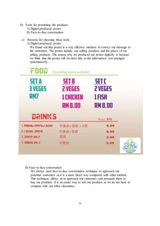 b) Tools for promoting the products
I) Digital-produced poster
II) Face-to-face conversation
c) Reasons for choosing these tools
I) Digital-produced poster
We found out that poster is a very effective medium to convey our message to
the customers. The poster include our selling products and the prices of our
selling products. The reason why we produced our poster digitally is because
we think that the poster will be more tidy as the information was arranged
systematically.
II) Face-to-face conversation
We always used face-to-face conversation technique to approach our
potential customers as it is a more direct way compared with other method.
This technique allows us to approach our customers and persuade them to
buy our products. It is an easier way to sell our products as we do not have to
compete with our other classmates.
6
 