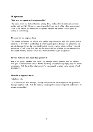 H. Sponsors
Who have we approached for sponsorship ?
The weeks before we start our business charity drive, we have tried to approach corporate
entities such as, F&N, Nestle etc, with the provided letter but all of the efforts were wasted.
After all the failures, we approached our parents and also our relatives which agreed to
donate us some money.
Reasons why we targeted them.
The reasons are because our parents have a wider range of contacts with other people such as
sponsors, so it would be an advantage in order to get a sponsor. Besides, we approached our
parents because they are the closest and trustiest person we know who are willingly support
us in terms of cash. Apart from that, we also approached our relatives because most of them
have stable monthly incomes which make them affordable to give us sponsors.
In what form and how much they sponsored?
One of our group’s member, Saw Hwei Ying, managed to find sponsors from her relatives,
who gave us a total amount of RM 920 for the charity drive (including buying rice box for the
orphanage). With that and the other member’s, we managed to gather a total amount of cash
RM1191.35.
How did we approach them?
Telephone calls
As all of us are not from Selangor, the only and the easiest way to approach our sponsors is
through telephone calls. With this method, we managed to contact our parents and relatives to
request sponsorships.
7
 