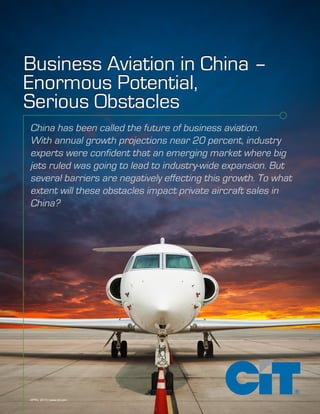 APRIL 2015 | www.cit.com
China has been called the future of business aviation.
With annual growth projections near 20 percent, industry
experts were confident that an emerging market where big
jets ruled was going to lead to industry-wide expansion. But
several barriers are negatively effecting this growth. To what
extent will these obstacles impact private aircraft sales in
China?
Business Aviation in China –
Enormous Potential,
Serious Obstacles
Business Aviation in China –
Enormous Potential,
Serious Obstacles
 