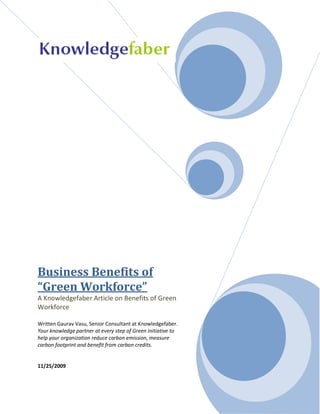 Business Benefits of
“Green Workforce”
A Knowledgefaber Article on Benefits of Green
Workforce

Written Gaurav Vasu, Senior Consultant at Knowledgefaber.
Your knowledge partner at every step of Green initiative to
help your organization reduce carbon emission, measure
carbon footprint and benefit from carbon credits.


11/25/2009
 