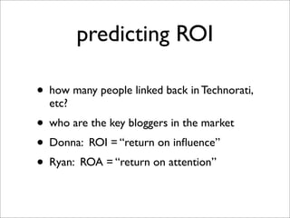 predicting ROI

• how many people linked back in Technorati,
  etc?
• who are the key bloggers in the market
• Donna: ROI ...
