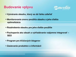 Budovanie vplyvu Vytváranie obsahu, ktorý sa dá ľahko zdieľať Monitorovanie znovu použitia obsahu a jeho ďalšia  optimalizácia Rozdrobenie obsahu pre jeho ďalšie použitie Pochopenie ako obsah a vyhľadávanie vzájomne integrovať –  SEO Program pre kľúčových blogerov Zasievanie produktov a informácií 