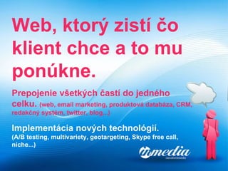Web, ktorý zistí čo klient chce a to mu ponúkne. Prepojenie všetkých častí do jedného celku.  ( web, email marketing, produktová databáza, CRM, redakčný systém, twitter, blog... ) Implementácia nov ý ch technológií . (A/B testing, multivariety, geotargeting, Skype free call, niche...) 