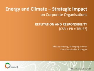 Energy and Climate – Strategic Impact
                on Corporate Organisations

             REPUTATION AND RESPONSIBILITY
                          (CSR + PR = TRUE?)



                       Mattias Iweborg, Managing Director
                               Enact Sustainable Strategies




                                         © Enact Sustainable Strategies 2011
 