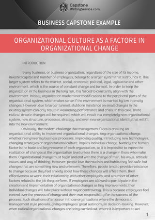ORGANIZATIONAL CULTURE AS A FACTORE IN
ORGANIZATIONAL CHANGE
BUSINESS CAPSTONE EXAMPLE
               INTRODUCTION
               Every business, or business organization, regardless of the size of its income,
invested capital and number of employees, belongs to a larger system that surrounds it. This
larger system refers to the market, social, economic, political, legal, legislative and other
environment, which is the source of constant change and turmoil. In order to keep the
organization in the business in the long run, it is forced to constantly align with the
environment. Initially organization made minor modifications to the peripheral parts of the
organizational system, which makes sense if the environment is marked by low intensity
changes. However, due to larger turmoil, stubborn insistence on small changes in the
existing system can only result in weakening performance and crisis. In this case, more
radical, drastic changes will be required, which will result in a completely new organizational
system, new structure, processes, strategy, and even new organizational identity that will fit
into the new environment.
              Obviously, the modern challenge that management faces is creating an
organizational ability to implement organizational changes. Any organizational change,
whether reengineering business processes, improving quality, introducing new technologies,
changing strategies or organizational culture, implies individual change. Namely, the human
factor is the basic and key resource of each organization, so it is impossible to expect the
realization of changes at the organization level unless there is a change in those who make
them. Organizational change must begin and end with the change of man, his ways, attitude,
values, and way of thinking. However, people love the routines and habits they feel safe, but
changes that are something new and unknown. Therefore, people tend to provide resistance
to change because they feel anxiety about how these changes will affect them, their
effectiveness at work, their relationship with other employees, and a number of other
factors related to the job they perform. If employees are allowed to participate in the
creation and implementation of organizational changes as tiny improvements, then
individual changes will take place without major controversy. This is because employees feel
control over the process of change and their own responsibility for the success of the
process. Such situations often occur in those organizations where the democratic
management style prevails, giving employees’ great autonomy in decision-making. However,
when radical organizational changes are being carried out, where it is important to act  
1
 