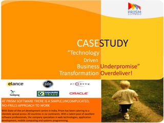 CASESTUDY
“Technology
Driven
Business Underpromise”
Transformation Overdeliver!
With State-of-the-art development centre in India, Prism has been catering to a
clientele spread across 20 countries in six continents. With a talent pool of excellent
software professionals, the company specializes in web technologies, application
development, mobile computing and systems programming.
AT PRISM SOFTWARE THERE IS A SIMPLE,UNCOMPLICATED,
NO-FRILLS APPROACH TO WORK
 