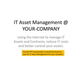 IT Asset Management @
    YOUR-COMPANY
  Using the Internet to manage IT
Assets and Contracts, reduce IT costs
   and better control your assets.
      Use this PPT presentation to build the business
      case for IT Asset Management for your company
 