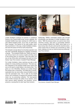 TOYOTA MATERIAL HANDLING EUROPE, MANAGING THE TOYOTA AND BT MATERIALS HANDLING BRANDS IN EUROPE 
TP - Technical Publications, Sweden — 749707-040, 1401 
Lindab Ventilation conducts its business in confidence thanks to the Toyota forklift trucks’ proven reliability: the Autopilot forklifts have been working for 2,500 hours a year without breaking down. Up to now, no parts have been changed. This stands for the solid quality, which they recommend. In this way, Lindab Ventilation employees have the peace of mind to work productively. 
The Autopilot concept allows for driverless operation and has been specifically designed for repetitive movement of goods. “The Autopilot forklifts from TMHE are easy to use. All you have to do is press a button and they come to the picking place as requested. Then they place one box on top of the other and transport the load out of the factory” says Tony Ivarsson, Autopilot Project Manager. 
For Lindab Ventilation, these machines are also a safe solution for a busy working environment. “The laser system integrated to the Autopilot forklift trucks means that we do not need to install cables in the factory floor. This gives us a lot of flexibility, allowing us to easily change the picking route, if necessary. The traffic flow is smooth, especially since we never allow manual forklifts to work near the automated ones. This is safer for the forklift drivers and contributes to keeping the Autopilot forklifts intact, too, by preventing collisions. The laser-guided trucks further increase the safety of our workers, since their sensors detect obstacles, and therefore, human presence, causing them to stop“ says Tony Ivarsson. 
Additionally, TMHE’s automated solution also brought considerable cost decrease in Lindab Ventilation’s operations. “With the previous brand, we used to have more machines running. That work is successfully replaced by less Autopilot forklifts from TMHE, which helps us to save money. Also, the job is done by the machines alone, which means that our workers can concentrate on other tasks, helping us to use our internal resources efficiently” says Tony Ivarsson. 
Tony Ivarsson, Autopilot Project Manager 