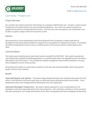 Phone: 650-­‐488-­‐3922 
Email: brad@bradirby.com 
Case Study – Prosper.com 
Project Overview 
Our company was asked to assist the internal team at a company called Prosper.com. Prosper is a peer-­‐to-­‐peer 
lending site, and is governed by many local and federal regulations. As a result, the systems necessary to 
support this business are complicated and intricate. Since the site is also very popular, this complication must 
be able to support a large number of transactions as well. 
Solution 
We assisted the in-­‐house development team by working with them to develop a modular approach to 
development that would allow the different components to be updated and replaced more easily. This allowed 
the different development teams to focus on different parts of the business without interfering with each 
other. 
Technical Details 
The services were implemented as stand-­‐alone systems using WCF and ASP MVC. Each system was planned 
and implemented using Microsoft Message Queue so it could be taken down and upgraded at any time without 
affecting the rest of the system. This provided the network management team excellent flexibility in the way 
they managed the version rollout process. 
By building each module as a stand-­‐alone component, they were also all easily testable, which improved the 
quality control for the company. 
Benefit 
Improved Quality and Uptime – The system design allowed testing of each individual piece apart from the 
others, so the QA team could more easily focus on what pieces were working and which were broken. It also 
allowed each piece to be changed without affecting the rest of the application. 
Improved Developer Productivity – By using a modular approach for such a complicated site, the 
developers on the team were able to be much more productive. Each small team could focus on the one piece 
they were working on, and not get distracted by all the other moving pieces that were changing simultaneously. 
