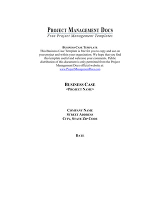BUSINESS CASE TEMPLATE
This Business Case Template is free for you to copy and use on
your project and within your organization. We hope that you find
this template useful and welcome your comments. Public
distribution of this document is only permitted from the Project
Management Docs official website at:
www.ProjectManagementDocs.com

BUSINESS CASE
<PROJECT NAME>

COMPANY NAME
STREET ADDRESS
CITY, STATE ZIP CODE

DATE

 