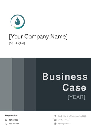 [Your Company Name]
[Your Tagline]
Business
Case
Prepared By
John Doe
(650) 359-3153
10200 Bolsa Ave, Westminster, CA, 92683
info@upmetrics.co
https://upmetrics.co
 