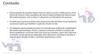 12
Conclusão
• Para evolução do produto, foquei mais em ações a curto e médio prazo, como
forma de mostrar ciclos completos da ideia à implementação de features que
têm potencial para ‘virar a chave’ e alavancar os indicadores de sucesso.
• Acredito que é preciso realizar mais discoveries para levantar novas hipóteses
e provocar ações que facilitem a ação de simular no site.
• As hipóteses apresentadas levaram em consideração análise de usabilidade e
dos dados apresentados. Porém, é preciso conhecer a fundo os usuários de
forma qualitativa: conversar mais com quem já contratou, quem tem interesse
e levantar os pain points já mapeados, para aprimorar o produto e facilitar a
vida de quem deseja simular e contratar empréstimos online.
 