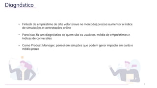 • Fintech de empréstimo de alto valor (nova no mercado) precisa aumentar o índice
de simulações e contratações online
• Para isso, fiz um diagnóstico de quem são os usuários, média de empréstimos e
índices de conversões
• Como Product Manager, pensei em soluções que podem gerar impacto em curto e
médio prazo
2
Diagnóstico
 