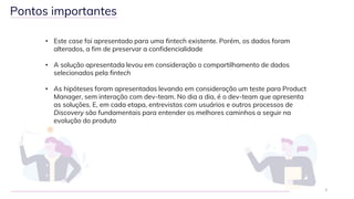 • Este case foi apresentado para uma fintech existente. Porém, os dados foram
alterados, a fim de preservar a confidencialidade
• A solução apresentada levou em consideração o compartilhamento de dados
selecionados pela fintech
• As hipóteses foram apresentadas levando em consideração um teste para Product
Manager, sem interação com dev-team. No dia a dia, é o dev-team que apresenta
as soluções. E, em cada etapa, entrevistas com usuários e outros processos de
Discovery são fundamentais para entender os melhores caminhos a seguir na
evolução do produto
3
Pontos importantes
 