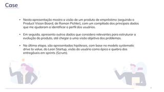 • Nesta apresentação mostro a visão de um produto de empréstimo (seguindo o
Product Vision Board, de Roman Pichler), com um compilado dos principais dados
que me ajudaram a identificar o perfil dos usuários.
• Em seguida, apresento outros dados que considero relevantes para estruturar a
evolução do produto, até chegar a uma visão objetiva dos problemas.
• Na última etapa, são apresentadas hipóteses, com base no modelo systematic
drive to value, do Lean Startup, visão do usuário como épico e quebra dos
entregáveis em sprints (Scrum).
4
Case
 