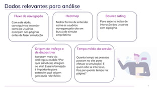 Dados relevantes para análise
7
Heatmap
Melhor forma de entender
como os usuários
navegam pelo site em
busca de simular
empréstimo
Bounce rating
Para saber o índice de
interação dos usuários
com a página
Tempo médio da sessão
Quanto tempo as pessoas
passam no site para
efetuar a simulação? E
quem não se interessa,
fica por quanto tempo na
página?
Fluxo de navegação
Com este dado,
conseguimos entender
como os usuários
avançam nas páginas
antes de fazer simulação
Origem de tráfego e
de dispositivo
Acessam mais via
desktop ou mobile? Por
qual canal elas chegam
ao site? Essa informação
é importante para
entender qual origem
gera mais relevância
 