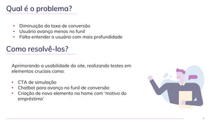 Qual é o problema?
• Diminuição da taxa de conversão
• Usuário avança menos no funil
• Falta entender o usuário com mais profundidade
8
Como resolvê-los?
Aprimorando a usabilidade do site, realizando testes em
elementos cruciais como:
• CTA de simulação
• Chatbot para avanço no funil de conversão
• Criação de novo elemento na home com ‘motivo do
empréstimo’
 