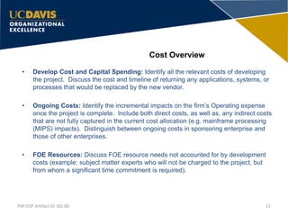 Cost Overview
11PM-COP Artifact ID: I02.00
• Develop Cost and Capital Spending: Identify all the relevant costs of developing
the project. Discuss the cost and timeline of returning any applications, systems, or
processes that would be replaced by the new vendor.
• Ongoing Costs: Identify the incremental impacts on the firm’s Operating expense
once the project is complete. Include both direct costs, as well as, any indirect costs
that are not fully captured in the current cost allocation (e.g. mainframe processing
(MIPS) impacts). Distinguish between ongoing costs in sponsoring enterprise and
those of other enterprises.
• FOE Resources: Discuss FOE resource needs not accounted for by development
costs (example: subject matter experts who will not be charged to the project, but
from whom a significant time commitment is required).
 