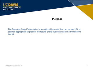 Purpose
The Business Case Presentation is an optional template that can be used if it is
deemed appropriate to present the results of the business case in a PowerPoint
format.
2PM-COP Artifact ID: I02.00
 