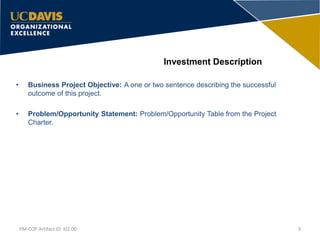 Investment Description
• Business Project Objective: A one or two sentence describing the successful
outcome of this project.
• Problem/Opportunity Statement: Problem/Opportunity Table from the Project
Charter.
3PM-COP Artifact ID: I02.00
 