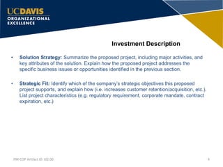 Investment Description
• Solution Strategy: Summarize the proposed project, including major activities, and
key attributes of the solution. Explain how the proposed project addresses the
specific business issues or opportunities identified in the previous section.
• Strategic Fit: Identify which of the company’s strategic objectives this proposed
project supports, and explain how (i.e. increases customer retention/acquisition, etc.).
List project characteristics (e.g. regulatory requirement, corporate mandate, contract
expiration, etc.)
4PM-COP Artifact ID: I02.00
 