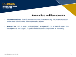 Assumptions and Dependencies
5PM-COP Artifact ID: I02.00
• Key Assumptions: Specify any assumptions that are driving the project approach.
Information should come from the Project Charter.
• Strategic Fit: List all efforts that this project is dependent on, as well as efforts that
will depend on this project. Explain coordination efforts planned or underway.
 