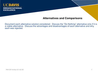 Document each alternative solution considered. Discuss the “Do Nothing” alternative only if it is
a viable alternative. Discuss the advantages and disadvantages of each alternative and why
each was rejected.
Alternatives and Comparisons
7PM-COP Artifact ID: I02.00
 