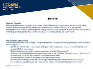 Benefits
9PM-COP Artifact ID: I02.00
Revenue Benefits
Identify the incremental revenues anticipated. Clearly identify which business units will receive these
benefits. For revenue projects consider the following factors: target market(s), size, growth rate,
penetration/share, revenue cannibalization, pricing structure, price direction, market window. For revenue
retention projects describe the basis for assumed accounts/assets saved. ecommend
Productivity/Cost Savings
Identify the incremental cost savings. Distinguish between savings in sponsoring enterprise and savings in
other enterprises.
• Identify the incremental cost savings. Distinguish between savings in sponsoring enterprise and
savings of other enterprises:
• What group or groups will be more productive as a result of this project?
• What percent productivity improvement is assumed in the Business Case? By activity? By function?
• What existing costs are we saving by investing in this project?
• What future costs are we avoiding by investing in this project?
• Have the affected organizations/functions agreed to the benefits cited in the Business Case?
• For headcount reduction projects - what are the employee relocation/reassignment costs?
 