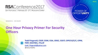 SESSION ID:SESSION ID:
#RSAC
Todd Fitzgerald, CISSP, CISM, CISA, CRISC, CGEIT, CIPP/US/E/C, CIPM,
PMP, ISO27001, ITILv3f
One Hour Privacy Primer For Security
Officers
CXO-R02RF
todd_fitzgerald@yahoo.com
@securityfitz
 