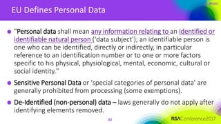 #RSAC
EU Defines Personal Data
"Personal data shall mean any information relating to an identified or
identifiable natural person ('data subject'); an identifiable person is
one who can be identified, directly or indirectly, in particular
reference to an identification number or to one or more factors
specific to his physical, physiological, mental, economic, cultural or
social identity."
Sensitive Personal Data or 'special categories of personal data' are
generally prohibited from processing (some exemptions).
De-Identified (non-personal) data – laws generally do not apply after
identifying elements removed.
33
 