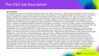 #RSAC
The CISO Job Description
Job description:
This position will represent the information protection program of the’ region and requires the ability to understand business issues and processes
and articulate appropriate security models to protect the assets of and entrusted to. A strong understanding of information security is necessary to
manage, coordinate, plan, implement and organize the information protection and security objectives of the’ region. This position is a senior
technical role within our information protection and security department. A high-level of technical and security expertise is required and will be
responsible for managing information security professionals. This position will play a key role in defining acceptable and appropriate security
models for protecting information and enabling secure business operations. This person must be knowledgeable of current data protection best
practices, standards and applicable legislation and familiar with principles and techniques of security risk analysis, disaster recovery planning and
business continuity processes and must demonstrate an understanding of the management issues involved in implementing security processes and
security-aware culture in a large, global corporate environment. He or she will work with a wide variety of people from different internal
organizational units, and bring them together to manifest information security controls that reflect workable compromises as well as proactive
responses to current and future business risks to enable ongoing operations and protection of corporate assets. RESPONSIBILITIES INCLUDE: •
Manage a cost-effective information security program for the Americas region; aligned with the global information security program, business goals
and objectives • Assist with RFP and Information Security responses for clients • Implementing and maintaining documentation, policies,
procedures, guidelines and processes related to ISO 9000, ISO 27000, ISO 20000, European Union Safe Harbor Framework, Payment Card
Industry Data Protection Standards (PCI), SAS-70, General Computer Controls and client requirements • Performing information security risk
assessments • Ensuring disaster recovery and business continuity plans for information systems are documented and tested • Participate in the
system development process to ensure that applications adhere to an appropriate security model and are properly tested prior to production •
Ensure appropriate and adequate information security training for employees, contractors, partners and other third parties • Manage information
protection support desk and assist with resolution • Manage security incident response including performing investigative follow-up, assigning
responsibility for corrective action, and auditing for effective completion • Manage the change control program • Monitor the compliance and
effectiveness of Americas’ region information protection program • Develop and enhance the security skills and experience of infrastructure,
development, information security and operational staff to improve the security of applications, systems, procedures and processes •
 