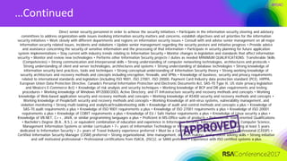 #RSAC
…Continued
Direct senior security personnel in order to achieve the security initiatives • Participate in the information security steering and advisory
committees to address organization-wide issues involving information security matters and concerns, establish objectives and set priorities for the information
security initiatives • Work closely with different departments and regions on information security issues • Consult with and advise senior management on all major
information security related issues, incidents and violations • Update senior management regarding the security posture and initiative progress • Provide advice
and assistance concerning the security of sensitive information and the processing of that information • Participate in security planning for future application
system implementations • Stay current with industry trends relating to Information Security • Monitor changes in legislation and standards that affect information
security • Monitor and review new technologies • Performs other Information Security projects / duties as needed MINIMUM QUALIFICATIONS: Transferable Skills
(Competencies) • Strong communication and interpersonal skills • Strong understanding of computer networking technologies, architectures and protocols •
Strong understanding of client and server technologies, architectures and systems • Strong understanding of database technologies • Strong knowledge of
information security best practices, tools and techniques • Strong conceptual understanding of Information Security theory • Strong working knowledge of
security architecture and recovery methods and concepts including encryption, firewalls, and VPNs • Knowledge of business, security and privacy requirements
related to international standards and legislation (including ISO 9001, ISO 27001, ISO 20000, Payment Card Industry data protection standard (PCI), HIPPA,
European Union Data Protection Directive, Canada’s Personal Information Protection and Electronic Documents Act, SAS-70 Type II, US state privacy legislation
and Mexico’s E-Commerce Act) • Knowledge of risk analysis and security techniques • Working knowledge of BCP and DR plan requirements and testing
procedures • Working knowledge of Windows XP/2000/2003, Active Directory, and IT Infrastructure security and recovery methods and concepts • Working
knowledge of Web-based application security and recovery methods and concepts • Working knowledge of AS400 security and recovery methods and concepts •
Working knowledge of PeopleSoft security and recovery methods and concepts • Working Knowledge of anti-virus systems, vulnerability management, and
violation monitoring • Strong multi-tasking and analytical/troubleshooting skills • Knowledge of audit and control methods and concepts a plus • Knowledge of
SAS-70 audit requirements a plus • Knowledge of ISO 9001 requirements a plus • Knowledge of ISO 27001 requirements a plus • Knowledge of ISO 20001
requirements a plus • Knowledge of COBIT requirements a plus • Knowledge of EU / Safe Harbor requirements a plus • Knowledge of Linux security a plus •
Knowledge of VB.NET, C++, JAVA, or similar programming languages a plus • Proficient in MS-Office suite of products • Professional, team oriented Qualifications
• Bachelor’s Degree (B.A., B.S.), or equivalent combination of education and experience in Information Security, Information Technology, Computer Science,
Management Information Systems or similar curriculum • 7+ years of Information Technology or Information Security experience, including at least 5 years
dedicated to Information Security • 2+ years of Travel Industry experience preferred • Must be a Certified Information Systems Security Professional (CISSP) •
Certified Information Security Manager (CISM) preferred • Strong organizational, time management, decision making, and problem solving skills • Strong initiative
and self motivated professional • Professional certifications from ISACA, (ISC)2, or SANS preferred • Experience with ISO certified systems a plus
 