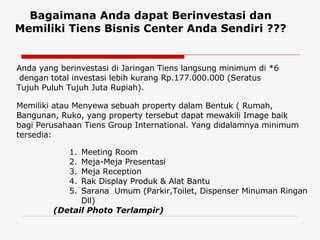 Bagaimana Anda dapat Berinvestasi dan Memiliki Tiens Bisnis Center Anda Sendiri ??? Anda yang berinvestasi di Jaringan Tiens langsung minimum di *6  dengan total investasi lebih kurang Rp.177.000.000 (Seratus Tujuh Puluh Tujuh Juta Rupiah). Memiliki atau Menyewa sebuah property dalam Bentuk ( Rumah, Bangunan, Ruko, yang property tersebut dapat mewakili Image baik bagi Perusahaan Tiens Group International. Yang didalamnya minimum tersedia: Meeting Room Meja-Meja Presentasi Meja Reception Rak Display Produk & Alat Bantu Sarana  Umum (Parkir,Toilet, Dispenser Minuman Ringan Dll) (Detail Photo Terlampir) 