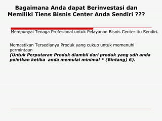 Bagaimana Anda dapat Berinvestasi dan Memiliki Tiens Bisnis Center Anda Sendiri ??? Memastikan Tersedianya Produk yang cukup untuk memenuhi permintaan  (Untuk Perputaran Produk diambil dari produk yang sdh anda pointkan ketika  anda memulai minimal * (Bintang) 6).   Mempunyai Tenaga Profesional untuk Pelayanan Bisnis Center itu Sendiri. 