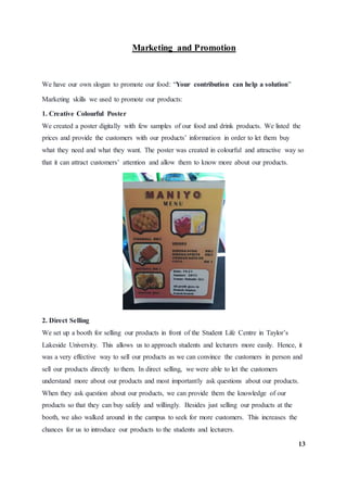 Marketing and Promotion
We have our own slogan to promote our food: “Your contribution can help a solution”
Marketing skills we used to promote our products:
1. Creative Colourful Poster
We created a poster digitally with few samples of our food and drink products. We listed the
prices and provide the customers with our products’ information in order to let them buy
what they need and what they want. The poster was created in colourful and attractive way so
that it can attract customers’ attention and allow them to know more about our products.
2. Direct Selling
We set up a booth for selling our products in front of the Student Life Centre in Taylor’s
Lakeside University. This allows us to approach students and lecturers more easily. Hence, it
was a very effective way to sell our products as we can convince the customers in person and
sell our products directly to them. In direct selling, we were able to let the customers
understand more about our products and most importantly ask questions about our products.
When they ask question about our products, we can provide them the knowledge of our
products so that they can buy safely and willingly. Besides just selling our products at the
booth, we also walked around in the campus to seek for more customers. This increases the
chances for us to introduce our products to the students and lecturers.
13
 