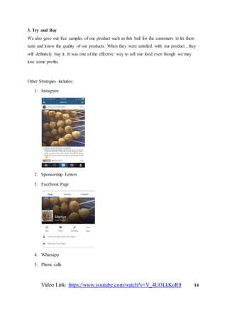 3. Try and Buy
We also gave out free samples of our product such as fish ball for the customers to let them
taste and know the quality of our products. When they were satisfied with our product , they
will definitely buy it. It was one of the effective way to sell our food even though we may
lose some profits.
Other Strategies includes:
1. Instagram
2. Sponsorship Letters
3. Facebook Page
4. Whatsapp
5. Phone calls
Video Link: https://www.youtube.com/watch?v=V_4UOLkKoR0 14
 