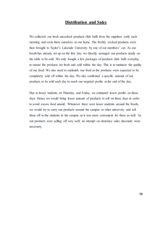 Distribution and Sales
We collected our fresh uncooked products (fish ball) from the suppliers early each
morning and cook them ourselves at our home. The freshly cooked products were
then brought to Taylor’s Lakeside University by one of our members’ car. As our
booth has already set up on the first day, we directly arranged our products neatly on
the table to be sold .We only bought a few packages of products (fish ball) everyday
to ensure the products are fresh and sold within the day. This is to maintain the quality
of our food. We also need to replenish our food as the products were expected to be
completely sold off within the day. We also confirmed a specific amount of our
products to be sold each day to reach our targeted profits at the end of the day.
Due to lesser students on Thursday and Friday, we estimated lower profits on those
days. Hence we would bring lesser amount of products to sell on those days in order
to avoid excess food unsold. Whenever there were lesser students around the booth,
we would try to carry our products around the campus or other university and sell
them off to the students in the campus as it was more convenient for them as well. As
our products were selling off very well, no attempt on clearance sales discounts were
necessary.
16
 