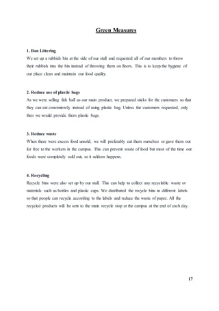 Green Measures
1. Ban Littering
We set up a rubbish bin at the side of our stall and requested all of our members to throw
their rubbish into the bin instead of throwing them on floors. This is to keep the hygiene of
our place clean and maintain our food quality.
2. Reduce use of plastic bags
As we were selling fish ball as our main product, we prepared sticks for the customers so that
they can eat conveniently instead of using plastic bag. Unless the customers requested, only
then we would provide them plastic bags.
3. Reduce waste
When there were excess food unsold, we will preferably eat them ourselves or gave them out
for free to the workers in the campus. This can prevent waste of food but most of the time our
foods were completely sold out, so it seldom happens.
4. Recycling
Recycle bins were also set up by our stall. This can help to collect any recyclable waste or
materials such as bottles and plastic cups. We distributed the recycle bins in different labels
so that people can recycle according to the labels and reduce the waste of paper. All the
recycled products will be sent to the main recycle stop at the campus at the end of each day.
17
 