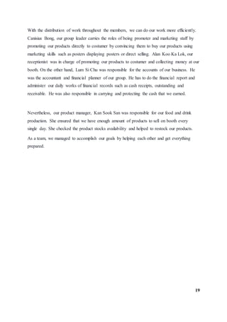 With the distribution of work throughout the members, we can do our work more efficiently.
Canisius Bong, our group leader carries the roles of being promoter and marketing staff by
promoting our products directly to costumer by convincing them to buy our products using
marketing skills such as posters displaying posters or direct selling. Alan Koo Ka Lok, our
receptionist was in charge of promoting our products to costumer and collecting money at our
booth. On the other hand, Lum Si Chu was responsible for the accounts of our business. He
was the accountant and financial planner of our group. He has to do the financial report and
administer our daily works of financial records such as cash receipts, outstanding and
receivable. He was also responsible in carrying and protecting the cash that we earned.
Nevertheless, our product manager, Kan Sook San was responsible for our food and drink
production. She ensured that we have enough amount of products to sell on booth every
single day. She checked the product stocks availability and helped to restock our products.
As a team, we managed to accomplish our goals by helping each other and get everything
prepared.
19
 