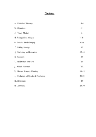 Contents
a. Executive Summary 3-4
b. Objectives 5
c. Target Market 6
d. Competition Analysis 7-8
e. Product and Packaging 9-11
f. Pricing Strategy 12
g. Marketing and Promotion 13-14
h. Sponsors 15
i. Distribution and Saes 16
j. Green Measures 17
k. Human Resource Planning 18-19
l. Evaluation of Results & Conclusion 20-23
m. References 24
n. Appendix 25-30
 