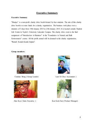 Executive Summary
Executive Summary
"Maniyo" is a non-profit charity drive booth formed by four students. The aim of this charity
drive booth is to raise funds for a charity organization. The business took place over a
duration of 5 days from 19th January 2015 to 23th January 2015. It is located outside Student
Life Centre in Taylor's University Lakeside Campus. The charity drive event is the final
assignment of "Introduction to Business" in the "Foundation in Natural and Built
Environment" course. All the profit earned will be donated to the charity organization,
"Rumah Kanak-Kanak Impian".
Group members:
Canisius Bong ( Group Leader) Lum Si Chu ( Accountant )
Alan Koo ( Sales Executive ) Kan Sook San ( Product Manager)
3
 