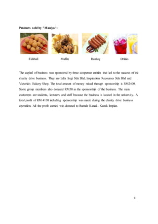 Products sold by "Maniyo":
Fishball Muffin Hotdog Drinks
The capital of business was sponsored by three cooperate entities that led to the success of the
charity drive business. They are Infra Segi Sdn Bhd, Inspiration Recourses Sdn Bhd and
Victoria's Bakery Shop. The total amount of money raised through sponsorship is RM2400.
Some group members also donated RM50 as the sponsorship of the business. The main
customers are students, lecturers and staff because the business is located in the university. A
total profit of RM 4170 including sponsorship was made during the charity drive business
operation. All the profit earned was donated to Rumah Kanak- Kanak Impian.
4
 