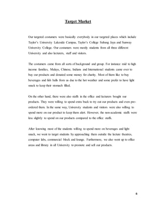 Target Market
Our targeted costumers were basically everybody in our targeted places which include
Taylor’s University Lakeside Campus, Taylor’s College Subang Jaya and Sunway
University College. Our costumers were mostly students from all three different
University and also lecturers, staff and visitors.
The costumers came from all sorts of background and group. For instance mid to high
income families, Malays, Chinese, Indians and International students came over to
buy our products and donated some money for charity. Most of them like to buy
beverages and fish balls from us due to the hot weather and some prefer to have light
snack to keep their stomach filled.
On the other hand, there were also staffs in the office and lecturers bought our
products. They were willing to spend extra buck to try out our products and even pre-
ordered them. In the same way, University students and visitors were also willing to
spend more on our product to keep them alert. However, the non-academic staffs were
less slightly to spend on our products compared to the office staffs.
After knowing most of the students willing to spend more on beverages and light
snack, we went to target students by approaching them outside the lecture theatres,
computer labs, commercial block and lounge. Furthermore, we also went up to office
areas and library in all University to promote and sell our products.
6
 