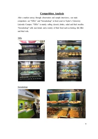 Competition Analysis
After a market survey through observation and sample interviews, our main
competitors are “Tiffin” and “Sawadeekap” at food court in Taylor’s University
Lakeside Campus. “Tiffin” is mainly selling dessert, drinks, salad and fried noodles.
“Sawadeekap” sells nasi lemak and a variety of fried food such as hotdog, fish fillet
and fried tofu.
Tiffin
Sawadeekap
7
 