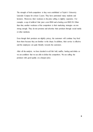 The strength of both competitors is they were established at Taylor’s University
Lakeside Campus for at least 2 years. They have patronized many students and
lecturers. Moreover, their weakness is the price selling is slightly expensive. For
example, a cup of artificial fruit juice costs RM4 and a hotdog cost RM3.50. Other
than that, another weakness of the competitors is their marketing strategies are not
strong enough. They do not promote and advertise their products through social media
or other mediums.
Even though their products are slightly pricey, the customers will continue buy food
from them because they are familiar to the shops. In addition, their service is effective
and the employees are quite friendly towards the customers.
After all the analysis, we have decided to sell fish ball, muffin, hotdog and drinks as
we are confident that we are able to defeat the competitors. We are selling the
products with good quality at a cheaper price.
8
 